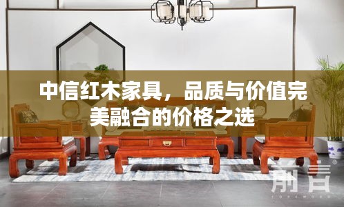 中信红木家具，品质与价值完美融合的价格之选