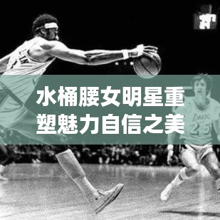 水桶腰女明星重塑魅力自信之美大放异彩